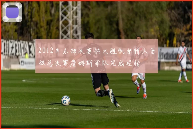 2012年东部决赛热火胜凯尔特人晋级总决赛詹姆斯率队完成逆转