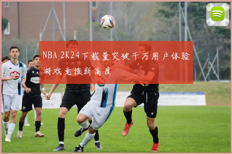 NBA 2K24下载量突破千万用户体验游戏竞技新高度