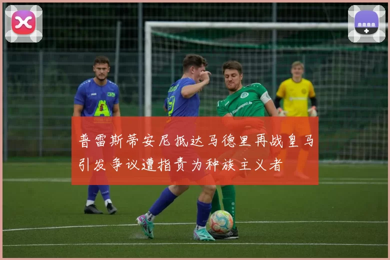 普雷斯蒂安尼抵达马德里再战皇马引发争议遭指责为种族主义者