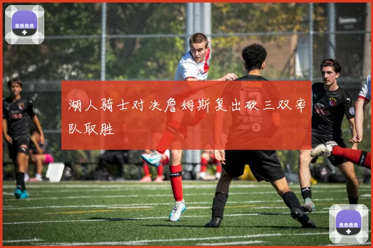 湖人骑士对决詹姆斯复出砍三双率队取胜