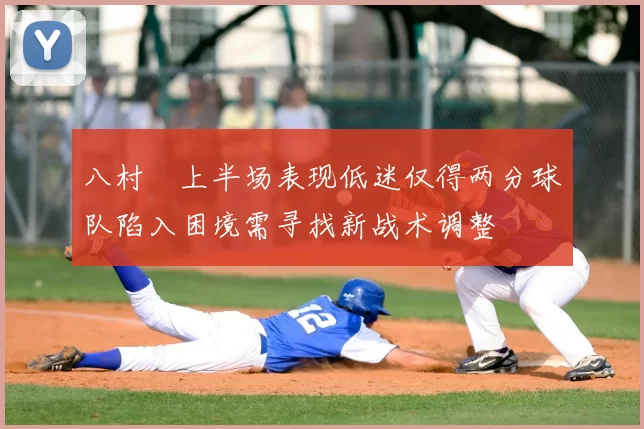 八村塁上半场表现低迷仅得两分球队陷入困境需寻找新战术调整