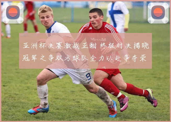 亚洲杯决赛激战正酣 终极对决揭晓冠军之争双方球队全力以赴争夺荣耀