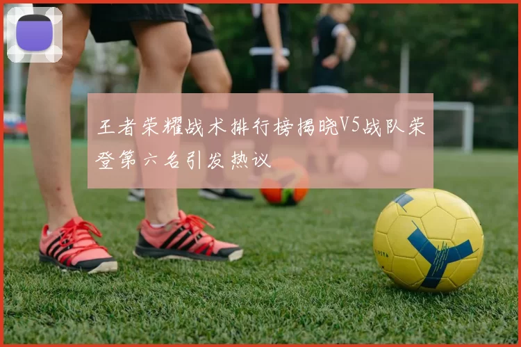 王者荣耀战术排行榜揭晓V5战队荣登第六名引发热议