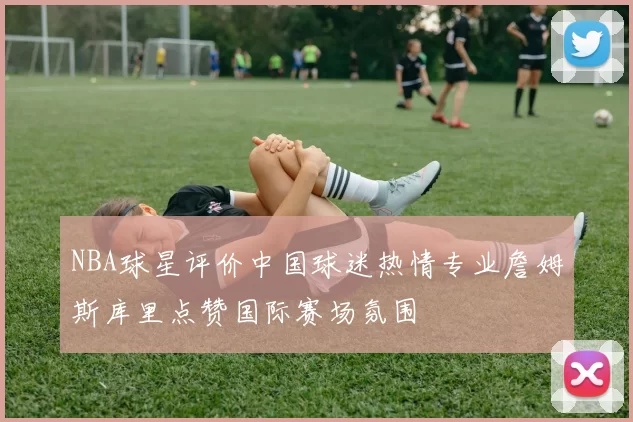 NBA球星评价中国球迷热情专业詹姆斯库里点赞国际赛场氛围