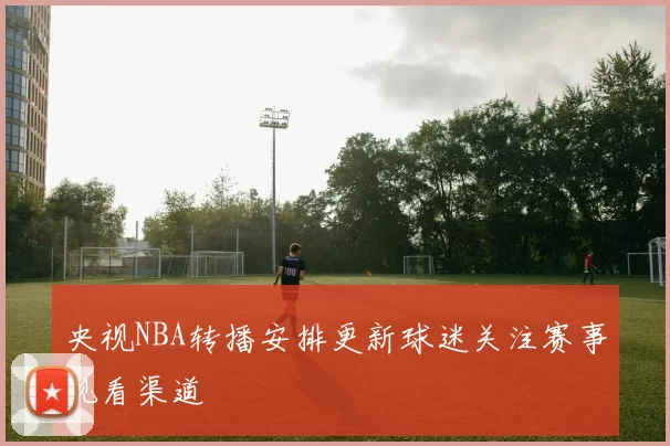 央视NBA转播安排更新球迷关注赛事观看渠道