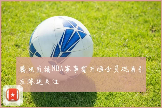 腾讯直播NBA赛事需开通会员观看引发球迷关注