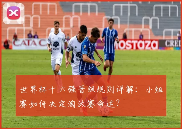 世界杯十六强晋级规则详解：小组赛如何决定淘汰赛命运？