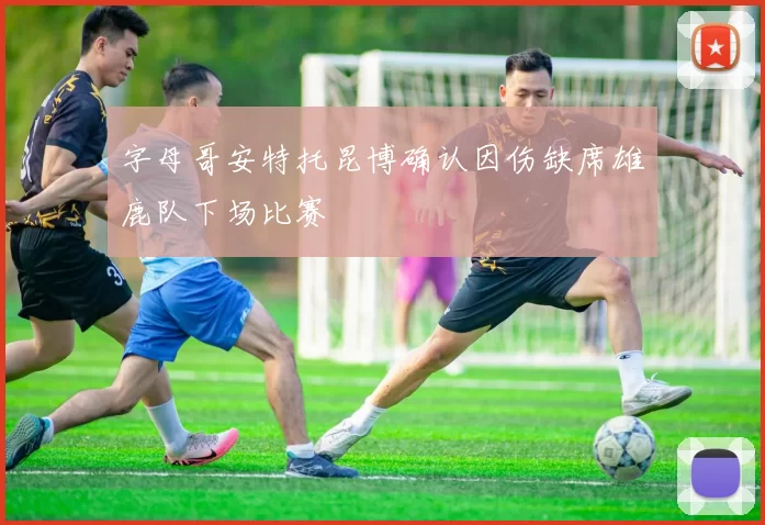 字母哥安特托昆博确认因伤缺席雄鹿队下场比赛