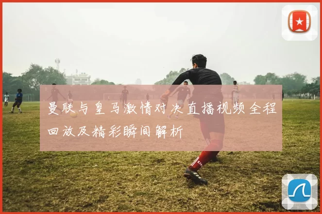 曼联与皇马激情对决直播视频全程回放及精彩瞬间解析
