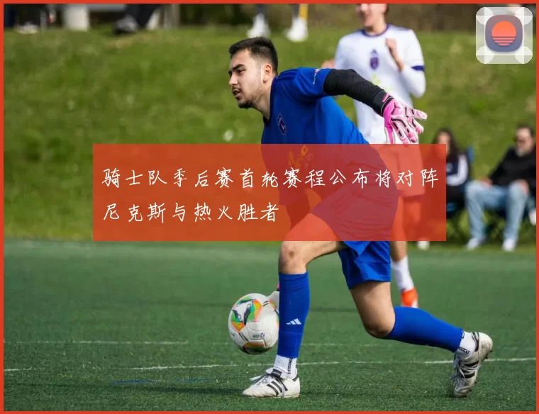 骑士队季后赛首轮赛程公布将对阵尼克斯与热火胜者