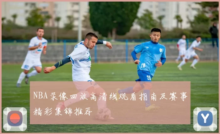 NBA录像回放高清线观看指南及赛事精彩集锦推荐