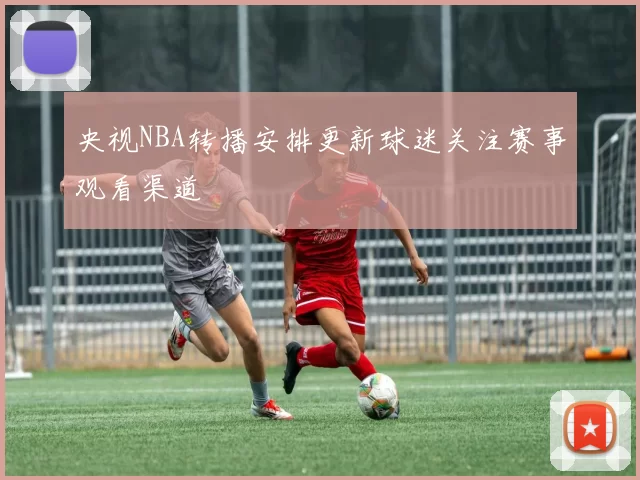 央视NBA转播安排更新球迷关注赛事观看渠道