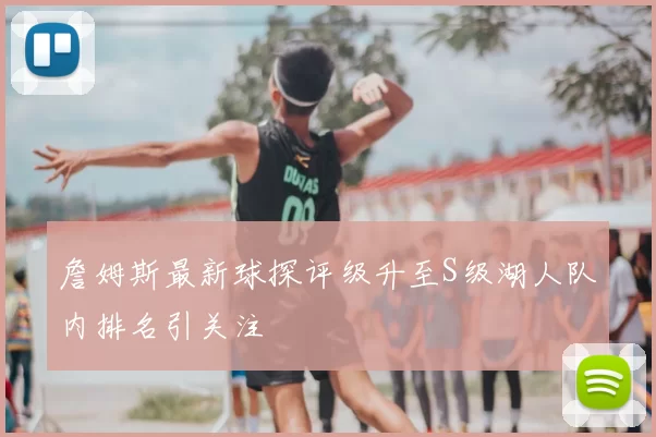 詹姆斯最新球探评级升至S级湖人队内排名引关注