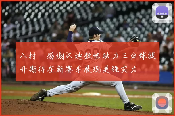 八村塁感谢汉迪教练助力三分球提升期待在新赛季展现更强实力