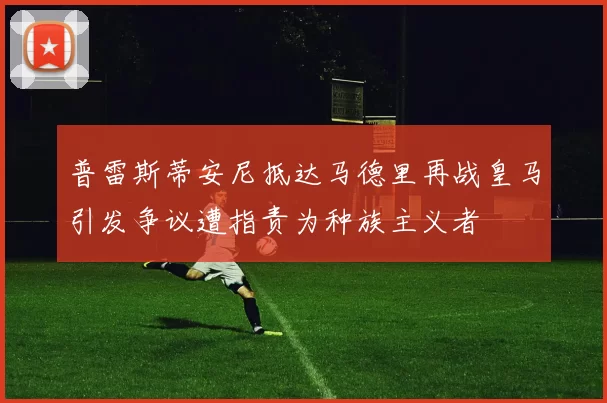 普雷斯蒂安尼抵达马德里再战皇马引发争议遭指责为种族主义者