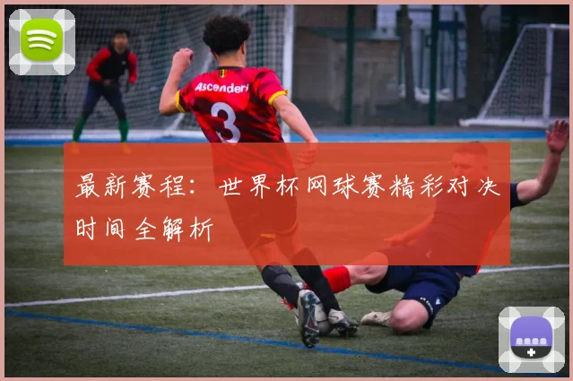 最新赛程:世界杯网球赛精彩对决时间全解析