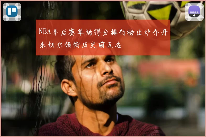 NBA季后赛单场得分排行榜出炉乔丹米切尔领衔历史前五名