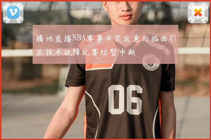 腾讯直播NBA赛事中突发意外插曲引发技术故障比赛短暂中断