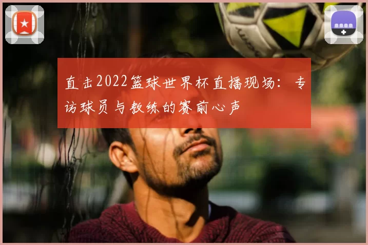 直击2022篮球世界杯直播现场：专访球员与教练的赛前心声