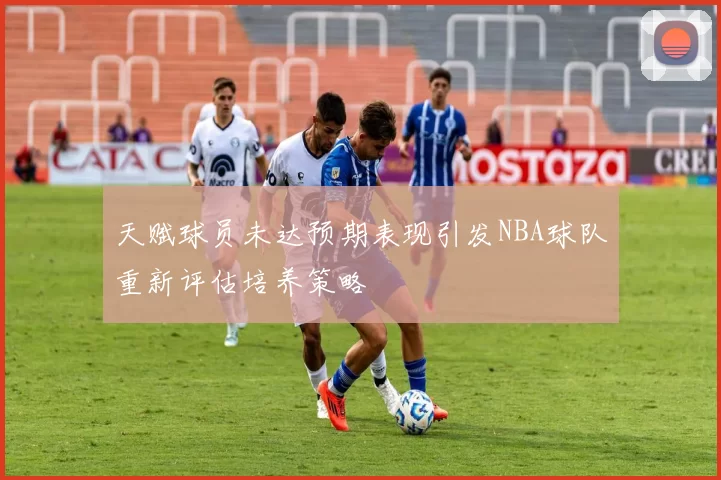 天赋球员未达预期表现引发NBA球队重新评估培养策略