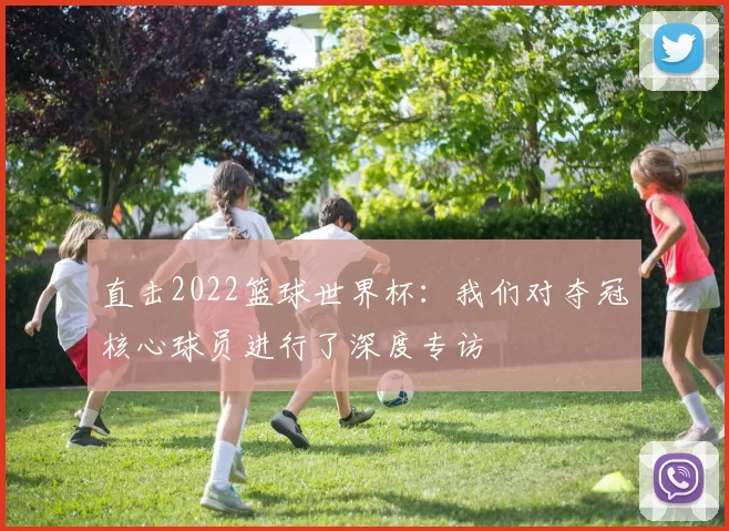 直击2022篮球世界杯：我们对夺冠核心球员进行了深度专访