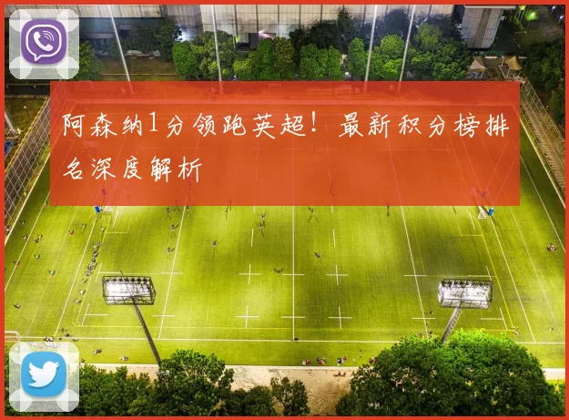 阿森纳1分领跑英超！最新积分榜排名深度解析