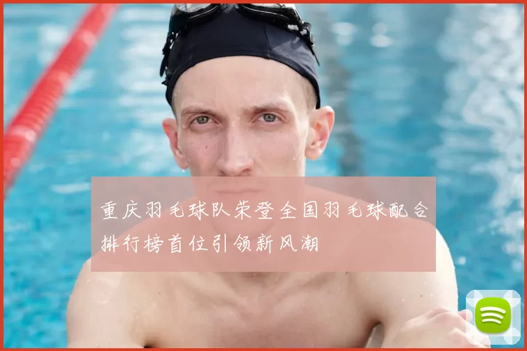 重庆羽毛球队荣登全国羽毛球配合排行榜首位引领新风潮