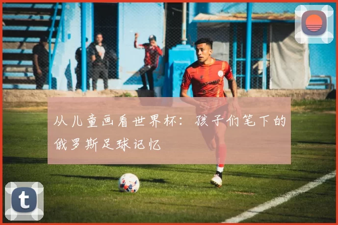 从儿童画看世界杯：孩子们笔下的俄罗斯足球记忆