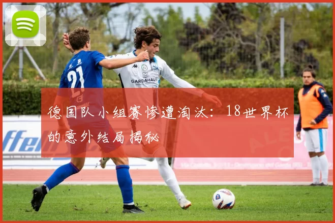 德国队小组赛惨遭淘汰：18世界杯的意外结局揭秘