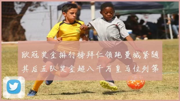 欧冠奖金排行榜拜仁领跑曼城紧随其后五队奖金超八千万皇马位列第六