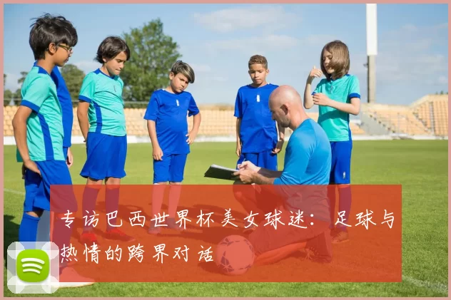 专访巴西世界杯美女球迷：足球与热情的跨界对话