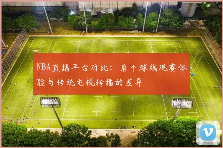 NBA直播平台对比：看个球线观赛体验与传统电视转播的差异