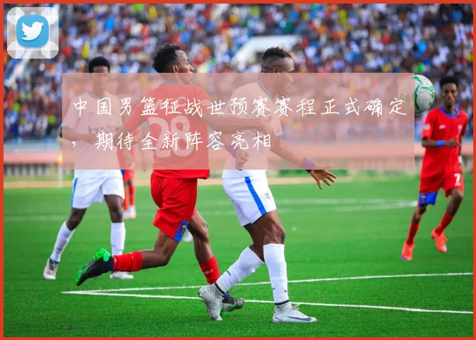 中国男篮征战世预赛赛程正式确定，期待全新阵容亮相