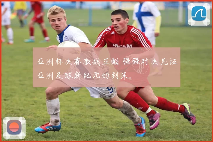 亚洲杯决赛激战正酣 强强对决见证亚洲足球新纪元的到来