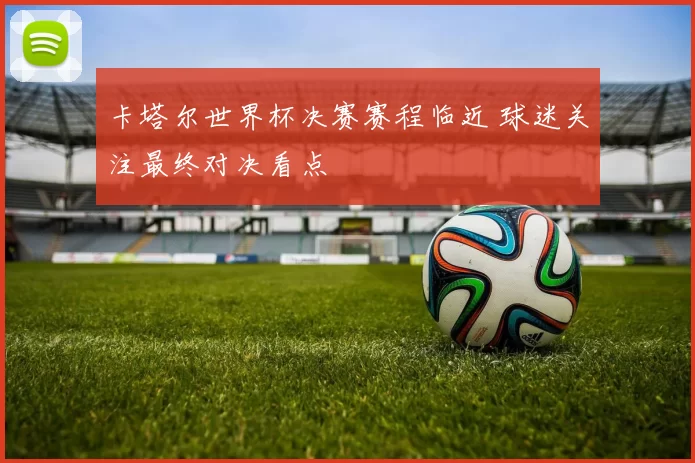 卡塔尔世界杯决赛赛程临近 球迷关注最终对决看点