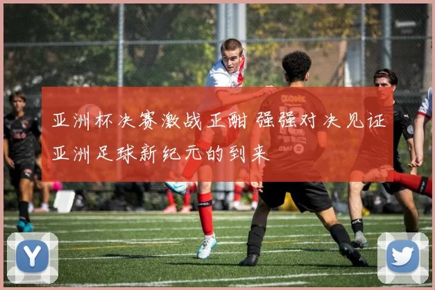 亚洲杯决赛激战正酣 强强对决见证亚洲足球新纪元的到来