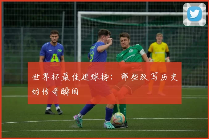 世界杯最佳进球榜：那些改写历史的传奇瞬间