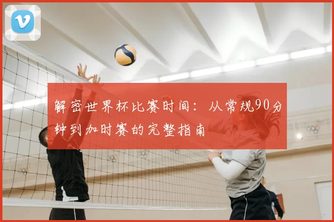 解密世界杯比赛时间：从常规90分钟到加时赛的完整指南