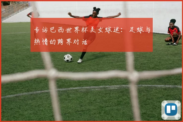 专访巴西世界杯美女球迷：足球与热情的跨界对话