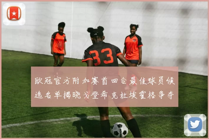 欧冠官方附加赛首回合最佳球员候选名单揭晓戈登希克杜埃霍格争夺荣誉