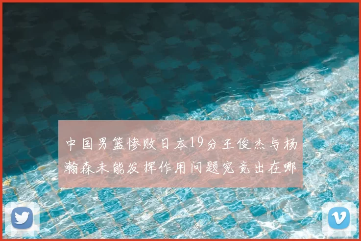 中国男篮惨败日本19分王俊杰与杨瀚森未能发挥作用问题究竟出在哪儿