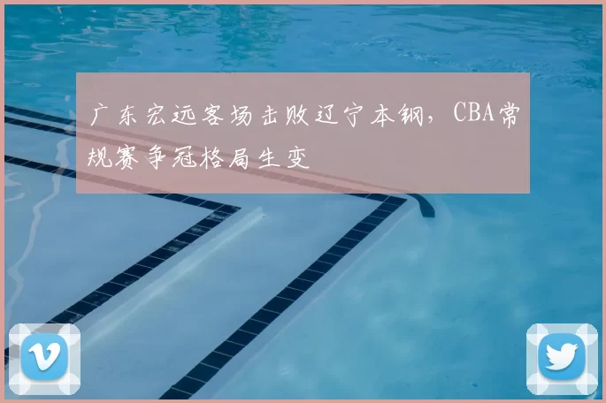 广东宏远客场击败辽宁本钢，CBA常规赛争冠格局生变
