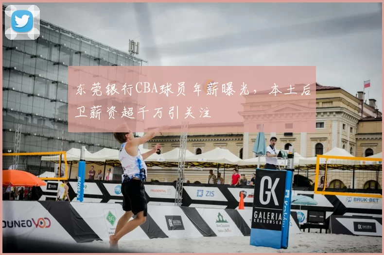 东莞银行CBA球员年薪曝光,本土后卫薪资超千万引关注