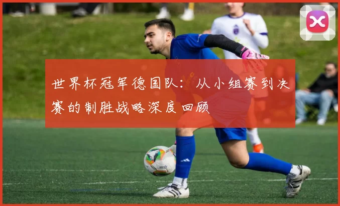世界杯冠军德国队：从小组赛到决赛的制胜战略深度回顾