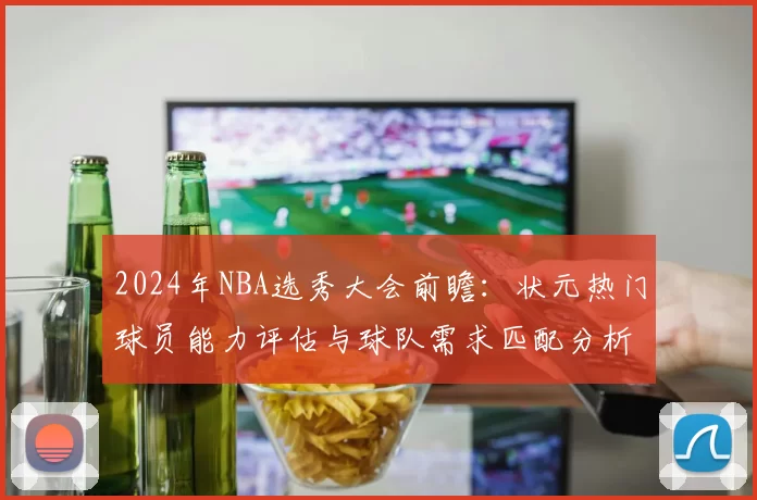 2024年NBA选秀大会前瞻：状元热门球员能力评估与球队需求匹配分析
