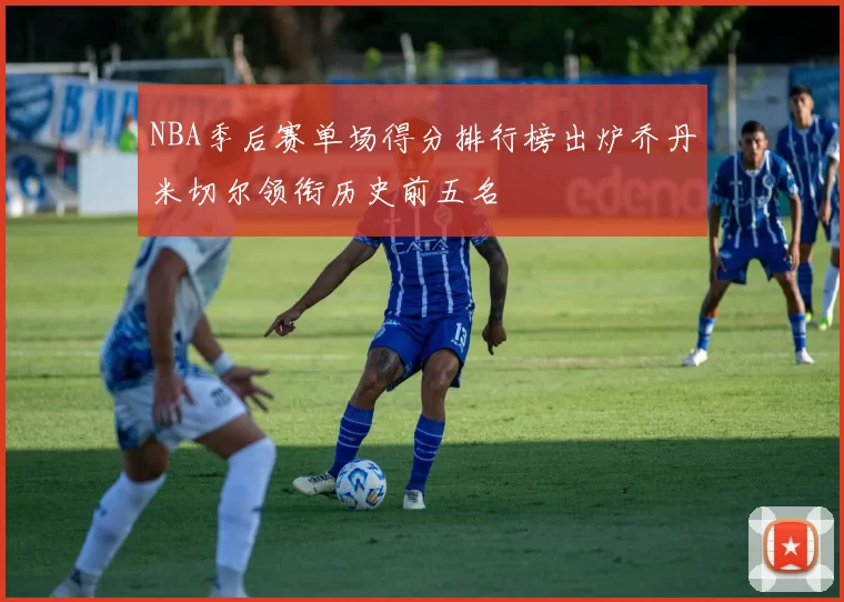 NBA季后赛单场得分排行榜出炉乔丹米切尔领衔历史前五名