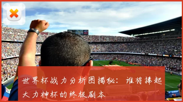 世界杯战力分析图揭秘：谁将捧起大力神杯的终极剧本