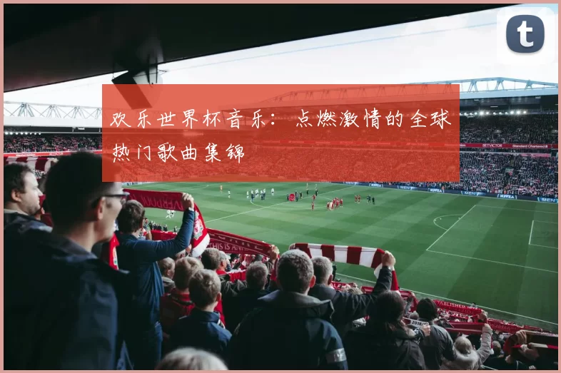 欢乐世界杯音乐：点燃激情的全球热门歌曲集锦