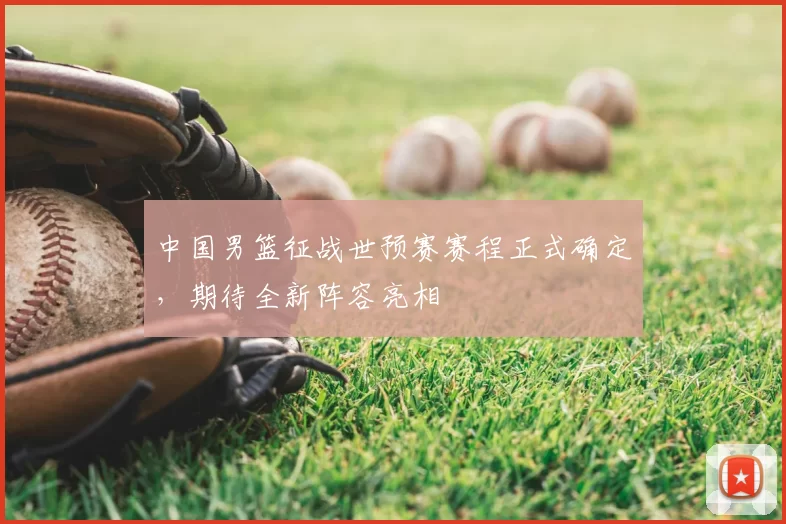 中国男篮征战世预赛赛程正式确定，期待全新阵容亮相