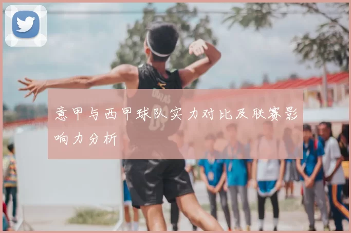 意甲与西甲球队实力对比及联赛影响力分析